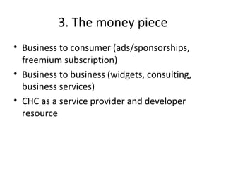 3. The money piece
• Business to consumer (ads/sponsorships,
freemium subscription)
• Business to business (widgets, consulting,
business services)
• CHC as a service provider and developer
resource
 