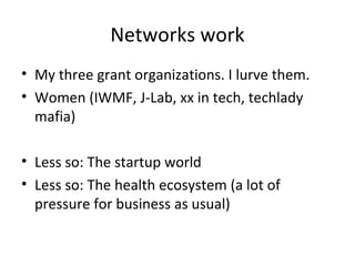 Networks work
• My three grant organizations. I lurve them.
• Women (IWMF, J-Lab, xx in tech, techlady
mafia)
• Less so: The startup world
• Less so: The health ecosystem (a lot of
pressure for business as usual)
 