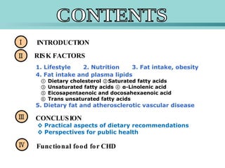 Ⅰ Ⅱ INTRODUCTION Ⅲ Ⅳ RISK FACTORS 1. Lifestyle 2. Nutrition 3. Fat intake, obesity 4. Fat intake and plasma lipids ①  Dietary cholesterol ②Saturated fatty acids   ③ Unsaturated fatty acids ④ α-Linolenic acid    ⑤ Eicosapentaenoic and docosahexaenoic acid    ⑥ Trans unsaturated fatty acids  5. Dietary fat and atherosclerotic vascular disease CONTENTS CONCLUSION ◊  Practical aspects of dietary recommendations   ◊ Perspectives for public health  Functional food for CHD  