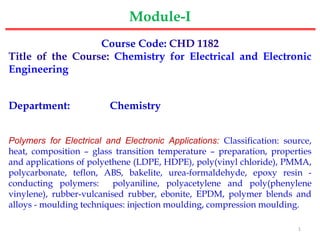 Course Code: CHD 1182
Title of the Course: Chemistry for Electrical and Electronic
Engineering
Department: Chemistry
Polymers for Electrical and Electronic Applications: Classification: source,
heat, composition – glass transition temperature – preparation, properties
and applications of polyethene (LDPE, HDPE), poly(vinyl chloride), PMMA,
polycarbonate, teflon, ABS, bakelite, urea-formaldehyde, epoxy resin -
conducting polymers: polyaniline, polyacetylene and poly(phenylene
vinylene), rubber-vulcanised rubber, ebonite, EPDM, polymer blends and
alloys - moulding techniques: injection moulding, compression moulding.
Module-I
1
 