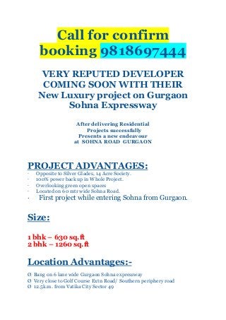 Call for confirm
booking 9818697444
VERY REPUTED DEVELOPER
COMING SOON WITH THEIR
New Luxury project on Gurgaon
Sohna Expressway
After delivering Residential
Projects successfully
Presents a new endeavour
at SOHNA ROAD GURGAON

PROJECT ADVANTAGES:
·
·
·
·

·

Opposite to Silver Glades, 14 Acre Society.
100% power back up in Whole Project.
Overlooking green open spaces
Located on 60 mtr wide Sohna Road.

First project while entering Sohna from Gurgaon.

Size:
1 bhk – 630 sq.ft
2 bhk – 1260 sq.ft

Location Advantages:Ø Bang on 6 lane wide Gurgaon Sohna expressway
Ø Very close to Golf Course Extn Road/ Southern periphery road
Ø 12.5k.m. from Vatika City Sector 49

 