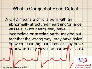 What is Congential Heart Defect
A CHD means a child is born with an
abnormally structured heart and/or large
vessels. Such hearts may have
incomplete or missing parts, may be put
together the wrong way, may have holes
between chamber partitions or may have
narrow or leaky valves or narrow vessels.
http://www.heartconsult.in/
 