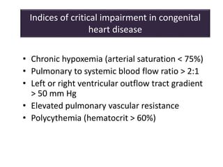 Indices of critical impairment in congenital
heart disease
• Chronic hypoxemia (arterial saturation < 75%)
• Pulmonary to systemic blood flow ratio > 2:1
• Left or right ventricular outflow tract gradient
> 50 mm Hg
• Elevated pulmonary vascular resistance
• Polycythemia (hematocrit > 60%)
 