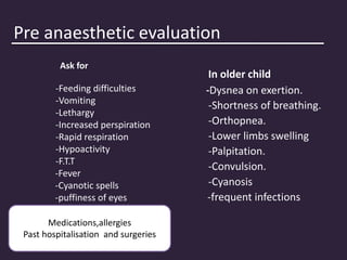 Pre anaesthetic evaluation
Ask for
-Feeding difficulties
-Vomiting
-Lethargy
-Increased perspiration
-Rapid respiration
-Hypoactivity
-F.T.T
-Fever
-Cyanotic spells
-puffiness of eyes
In older child
-Dysnea on exertion.
-Shortness of breathing.
-Orthopnea.
-Lower limbs swelling
-Palpitation.
-Convulsion.
-Cyanosis
-frequent infections
Medications,allergies
Past hospitalisation and surgeries
 