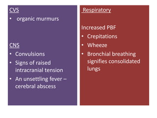 CVS
• organic murmurs
CNS
• Convulsions
• Signs of raised
intracranial tension
• An unsettling fever –
cerebral abscess
Respiratory
Increased PBF
• Crepitations
• Wheeze
• Bronchial breathing
signifies consolidated
lungs
 