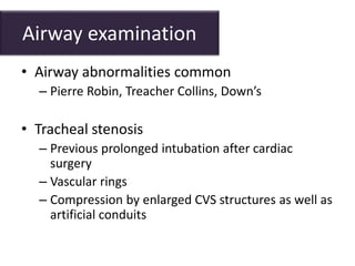 Airway examination
• Airway abnormalities common
– Pierre Robin, Treacher Collins, Down’s
• Tracheal stenosis
– Previous prolonged intubation after cardiac
surgery
– Vascular rings
– Compression by enlarged CVS structures as well as
artificial conduits
 
