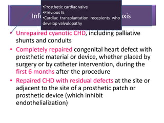 Continue cardiac drugs
• Unrepaired cyanotic CHD, including palliative
shunts and conduits
• Completely repaired congenital heart defect with
prosthetic material or device, whether placed by
surgery or by catheter intervention, during the
first 6 months after the procedure
• Repaired CHD with residual defects at the site or
adjacent to the site of a prosthetic patch or
prosthetic device (which inhibit
endothelialization)
Avoid air embolus.Use air trapsInfective endocarditis prophylaxis
•Prosthetic cardiac valve
•Previous IE
•Cardiac transplantation recepients who
develop valvulopathy
 