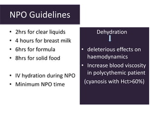 NPO Guidelines
• 2hrs for clear liquids
• 4 hours for breast milk
• 6hrs for formula
• 8hrs for solid food
• IV hydration during NPO
• Minimum NPO time
Dehydration
• deleterious effects on
haemodynamics
• Increase blood viscosity
in polycythemic patient
(cyanosis with Hct>60%)
 
