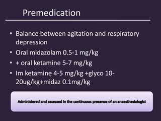 Premedication
• Balance between agitation and respiratory
depression
• Oral midazolam 0.5-1 mg/kg
• + oral ketamine 5-7 mg/kg
• Im ketamine 4-5 mg/kg +glyco 10-
20ug/kg+midaz 0.1mg/kg
 