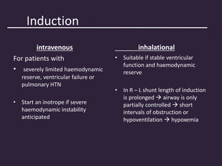 Induction
intravenous
For patients with
• severely limited haemodynamic
reserve, ventricular failure or
pulmonary HTN
• Start an inotrope if severe
haemodynamic instability
anticipated
inhalational
• Suitable if stable ventricular
function and haemodynamic
reserve
• In R – L shunt length of induction
is prolonged  airway is only
partially controlled  short
intervals of obstruction or
hypoventilation  hypoxemia
 