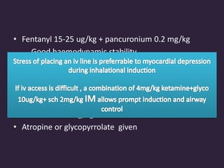 • Fentanyl 15-25 ug/kg + pancuronium 0.2 mg/kg
Good haemodynamic stability
Prompt airway control
Attenuates inc PVR due to intubation
• Vecuronium or cisatracurium may also be used
• Ketamine 1-3 mg/kg is an alternative
• Atropine or glycopyrrolate given
 
