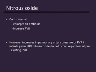 Nitrous oxide
• Controversial
-enlarges air embolus
-increase PVR
• However, increases in pulmonary artery pressure or PVR in
infants given 50% nitrous oxide do not occur, regardless of pre
- existing PVR.
 