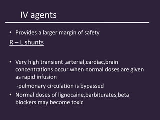 IV agents
• Provides a larger margin of safety
R – L shunts
• Very high transient ,arterial,cardiac,brain
concentrations occur when normal doses are given
as rapid infusion
-pulmonary circulation is bypassed
• Normal doses of lignocaine,barbiturates,beta
blockers may become toxic
 