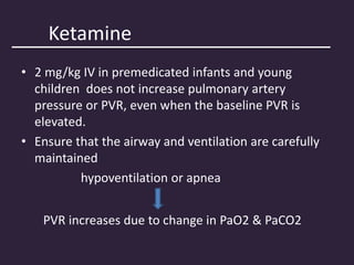 Ketamine
• 2 mg/kg IV in premedicated infants and young
children does not increase pulmonary artery
pressure or PVR, even when the baseline PVR is
elevated.
• Ensure that the airway and ventilation are carefully
maintained
hypoventilation or apnea
PVR increases due to change in PaO2 & PaCO2
 