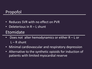 Propofol
• Reduces SVR with no effect on PVR
• Deleterious in R – L shunt
Etomidate
• Does not alter hemodynamics or either R – L or
L – R shunt
• Minimal cardiovascular and respiratory depression
• Alternative to the synthetic opioids for induction of
patients with limited myocardial reserve
 