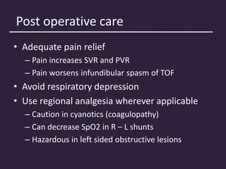 Post operative care
• Adequate pain relief
– Pain increases SVR and PVR
– Pain worsens infundibular spasm of TOF
• Avoid respiratory depression
• Use regional analgesia wherever applicable
– Caution in cyanotics (coagulopathy)
– Can decrease SpO2 in R – L shunts
– Hazardous in left sided obstructive lesions
 
