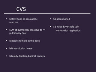 CVS
 holosystolic or pansystolic
murmur
 ESM at pulmonary area due to ↑
pulmonary flow
 Diastolic rumble at the apex
 left ventricular heave
 laterally displaced apical impulse
 S1 accentuated
 S2 wide & variable split
varies with respiration
 