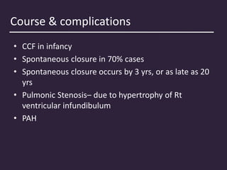 Course & complications
• CCF in infancy
• Spontaneous closure in 70% cases
• Spontaneous closure occurs by 3 yrs, or as late as 20
yrs
• Pulmonic Stenosis– due to hypertrophy of Rt
ventricular infundibulum
• PAH
 