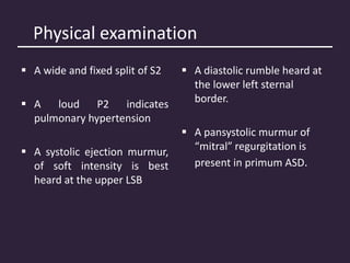 Physical examination
 A wide and fixed split of S2
 A loud P2 indicates
pulmonary hypertension
 A systolic ejection murmur,
of soft intensity is best
heard at the upper LSB
 A diastolic rumble heard at
the lower left sternal
border.
 A pansystolic murmur of
“mitral” regurgitation is
present in primum ASD.
 
