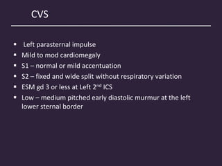 CVS
 Left parasternal impulse
 Mild to mod cardiomegaly
 S1 – normal or mild accentuation
 S2 – fixed and wide split without respiratory variation
 ESM gd 3 or less at Left 2nd ICS
 Low – medium pitched early diastolic murmur at the left
lower sternal border
 