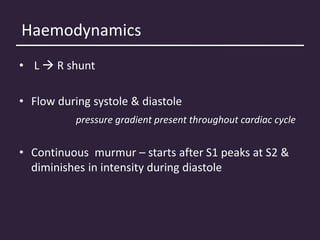Haemodynamics
• L  R shunt
• Flow during systole & diastole
pressure gradient present throughout cardiac cycle
• Continuous murmur – starts after S1 peaks at S2 &
diminishes in intensity during diastole
 