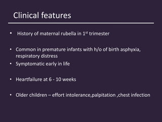 Clinical features
• History of maternal rubella in 1st trimester
• Common in premature infants with h/o of birth asphyxia,
respiratory distress
• Symptomatic early in life
• Heartfailure at 6 - 10 weeks
• Older children – effort intolerance,palpitation ,chest infection
 