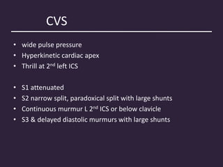 CVS
• wide pulse pressure
• Hyperkinetic cardiac apex
• Thrill at 2nd left ICS
• S1 attenuated
• S2 narrow split, paradoxical split with large shunts
• Continuous murmur L 2nd ICS or below clavicle
• S3 & delayed diastolic murmurs with large shunts
 