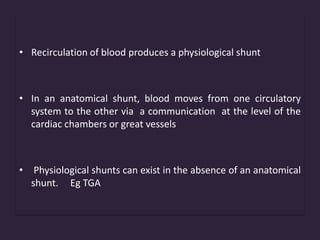 • Recirculation of blood produces a physiological shunt
• In an anatomical shunt, blood moves from one circulatory
system to the other via a communication at the level of the
cardiac chambers or great vessels
• Physiological shunts can exist in the absence of an anatomical
shunt. Eg TGA
 