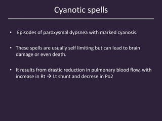 Cyanotic spells
• Episodes of paroxysmal dypsnea with marked cyanosis.
• These spells are usually self limiting but can lead to brain
damage or even death.
• It results from drastic reduction in pulmonary blood flow, with
increase in Rt  Lt shunt and decrese in Po2
 