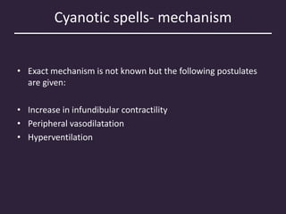 Cyanotic spells- mechanism
• Exact mechanism is not known but the following postulates
are given:
• Increase in infundibular contractility
• Peripheral vasodilatation
• Hyperventilation
 