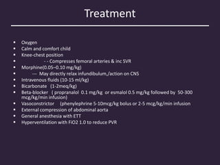 Treatment
 Oxygen
 Calm and comfort child
 Knee-chest position
 - - Compresses femoral arteries & inc SVR
 Morphine(0.05–0.10 mg/kg)
 --- May directly relax infundibulum,/action on CNS
 Intravenous fluids (10-15 ml/kg)
 Bicarbonate (1-2meq/kg)
 Beta-blocker ( propranalol 0.1 mg/kg or esmalol 0.5 mg/kg followed by 50-300
mcg/kg/min infusion)
 Vasoconstrictor (phenylephrine 5-10mcg/kg bolus or 2-5 mcg/kg/min infusion
 External compression of abdominal aorta
 General anesthesia with ETT
 Hyperventilation with FiO2 1.0 to reduce PVR
 