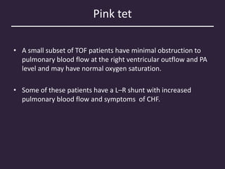 Pink tet
• A small subset of TOF patients have minimal obstruction to
pulmonary blood flow at the right ventricular outflow and PA
level and may have normal oxygen saturation.
• Some of these patients have a L–R shunt with increased
pulmonary blood flow and symptoms of CHF.
 