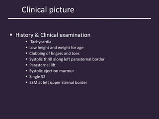 Clinical picture
 History & Clinical examination
 Tachycardia
 Low height and weight for age
 Clubbing of fingers and toes
 Systolic thrill along left parasternal border
 Parasternal lift
 Systolic ejection murmur
 Single S2
 ESM at left upper strenal border
 