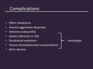 Complications
• Effort intolerance
• Anemia aggrevates dyspnoea
• Infective endocarditis
• Anoxic infarction in CNS
• Paradoxical embolism hemiplegia
• Venous thrombosis due to polycytemia
• Brain abscess
 