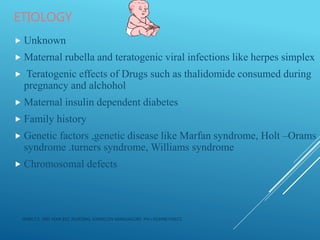 ETIOLOGY
 Unknown
 Maternal rubella and teratogenic viral infections like herpes simplex
 Teratogenic effects of Drugs such as thalidomide consumed during
pregnancy and alchohol
 Maternal insulin dependent diabetes
 Family history
 Genetic factors ,genetic disease like Marfan syndrome, Holt –Orams
syndrome .turners syndrome, Williams syndrome
 Chromosomal defects
JERIN.T.S, 3RD YEAR BSC NURSING, KRSMCON MANGALORE. PH:+919496743672
 