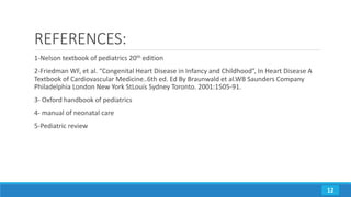 REFERENCES:
1-Nelson textbook of pediatrics 20th edition
2-Friedman WF, et al. “Congenital Heart Disease in Infancy and Childhood”, In Heart Disease A
Textbook of Cardiovascular Medicine..6th ed. Ed By Braunwald et al.WB Saunders Company
Philadelphia London New York StLouis Sydney Toronto. 2001:1505-91.
3- Oxford handbook of pediatrics
4- manual of neonatal care
5-Pediatric review
12
 