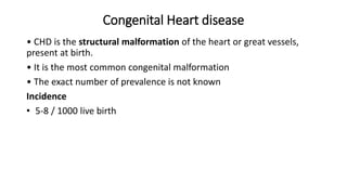 Congenital Heart disease
• CHD is the structural malformation of the heart or great vessels,
present at birth.
• It is the most common congenital malformation
• The exact number of prevalence is not known
Incidence
• 5-8 / 1000 live birth
 