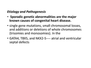 Etiology and Pathogenesis
• Sporadic genetic abnormalities are the major
known causes of congenital heart disease.
• single gene mutations, small chromosomal losses,
and additions or deletions of whole chromosomes
(trisomies and monosomies). In the
• GATA4, TBX5, and NKX2-5---- atrial and ventricular
septal defects
 