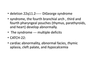 • deletion 22q11.2----- DiGeorge syndrome
• syndrome, the fourth branchial arch , third and
fourth pharyngeal pouches (thymus, parathyroids,
and heart) develop abnormally.
• The syndrome --- multiple deficits
• CATCH-22:
• cardiac abnormality, abnormal facies, thymic
aplasia, cleft palate, and hypocalcemia
 
