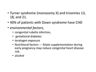 • Turner syndrome (monosomy X) and trisomies 13,
18, and 21.
• 40% of patients with Down syndrome have CHD
• environmental factors,
• congenital rubella infection,
• gestational diabetes
• teratogen exposure
• Nutritional factors --- folate supplementation during
early pregnancy may reduce congenital heart disease
risk.
• alcohol
 
