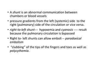 • A shunt is an abnormal communication between
chambers or blood vessels
• pressure gradients from the left (systemic) side to the
right (pulmonary) side of the circulation or vice versa.
• right-to-left shunt--- hypoxemia and cyanosis ---- result
because the pulmonary circulation is bypassed
• Right to- left shunts can allow emboli -- paradoxical
embolism
• “clubbing” of the tips of the fingers and toes as well as
polycythemia.
 