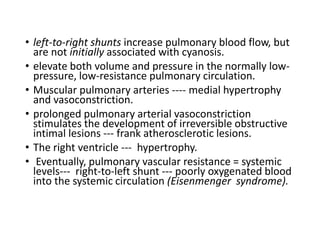 • left-to-right shunts increase pulmonary blood flow, but
are not initially associated with cyanosis.
• elevate both volume and pressure in the normally low-
pressure, low-resistance pulmonary circulation.
• Muscular pulmonary arteries ---- medial hypertrophy
and vasoconstriction.
• prolonged pulmonary arterial vasoconstriction
stimulates the development of irreversible obstructive
intimal lesions --- frank atherosclerotic lesions.
• The right ventricle --- hypertrophy.
• Eventually, pulmonary vascular resistance = systemic
levels--- right-to-left shunt --- poorly oxygenated blood
into the systemic circulation (Eisenmenger syndrome).
 