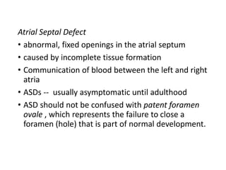 Atrial Septal Defect
• abnormal, fixed openings in the atrial septum
• caused by incomplete tissue formation
• Communication of blood between the left and right
atria
• ASDs -- usually asymptomatic until adulthood
• ASD should not be confused with patent foramen
ovale , which represents the failure to close a
foramen (hole) that is part of normal development.
 