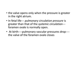 • the valve opens only when the pressure is greater
in the right atrium.
• In fetal life--- pulmonary circulation pressure is
greater than that of the systemic circulation---
foramen ovale is normally open.
• At birth----pulmonary vascular pressures drop----
the valve of the foramen ovale closes
 