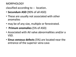 MORPHOLOGY
classified according to -- location.
• Secundum ASD (90% of all ASD)
• These are usually not associated with other
anomalies
• may be of any size, multiple or fenestrated.
• Primum anomalies (5% of ASD)
• Associated with AV valve abnormalities and/or a
VSD.
• Sinus venosus defects (5%) are located near the
entrance of the superior vena cava
 