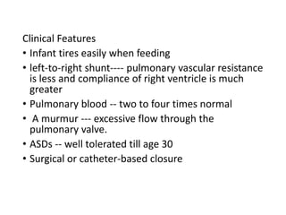 Clinical Features
• Infant tires easily when feeding
• left-to-right shunt---- pulmonary vascular resistance
is less and compliance of right ventricle is much
greater
• Pulmonary blood -- two to four times normal
• A murmur --- excessive flow through the
pulmonary valve.
• ASDs -- well tolerated till age 30
• Surgical or catheter-based closure
 