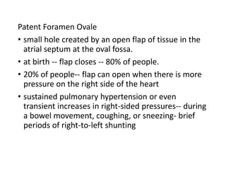 Patent Foramen Ovale
• small hole created by an open flap of tissue in the
atrial septum at the oval fossa.
• at birth -- flap closes -- 80% of people.
• 20% of people-- flap can open when there is more
pressure on the right side of the heart
• sustained pulmonary hypertension or even
transient increases in right-sided pressures-- during
a bowel movement, coughing, or sneezing- brief
periods of right-to-left shunting
 