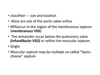 • classified --- size and location
• Most are size of the aortic valve orifice
• 90%occur in the region of the membranous septum
(membranous VSD)
• The remainder occur below the pulmonary valve
(infundibular VSD) or within the muscular septum.
• Single
• Muscular septum may be multiple so-called “Swiss-
cheese” septum
 