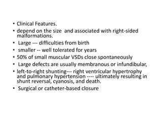 • Clinical Features.
• depend on the size and associated with right-sided
malformations.
• Large --- difficulties from birth
• smaller -- well tolerated for years
• 50% of small muscular VSDs close spontaneously
• Large defects are usually membranous or infundibular,
• left-to-right shunting--- right ventricular hypertrophy
and pulmonary hypertension ---- ultimately resulting in
shunt reversal, cyanosis, and death.
• Surgical or catheter-based closure
 