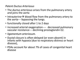 Patent Ductus Arteriosus
• The ductus arteriosus arises from the pulmonary artery
and joins the aorta
• Intrauterine blood flow from the pulmonary artery to
the aorta--- bypassing the lungs.
• functionally closed after 1 to 2 days
• increased arterial oxygenation---- decreased pulmonary
vascular resistance--- declining prostaglandin E2.
• ligamentum arteriosum.
• Ductal closure is often delayed (or even absent) in
infants with hypoxia (due to respiratory distress or heart
disease),
• PDAs account for about 7% of cases of congenital heart
disease
 